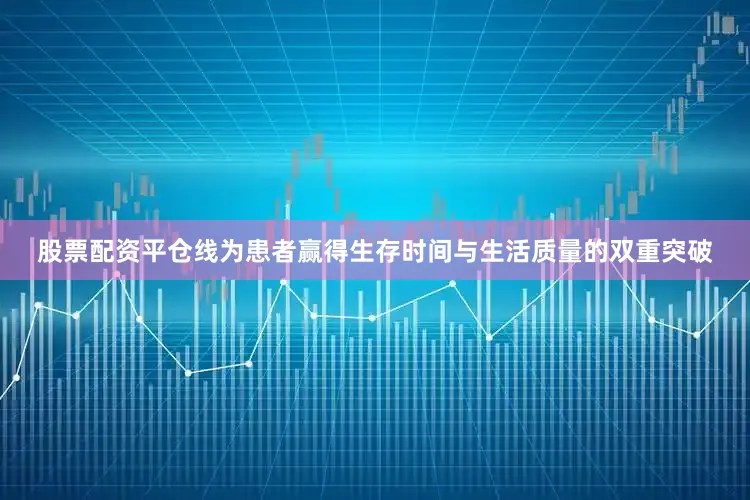 股票配资平仓线为患者赢得生存时间与生活质量的双重突破