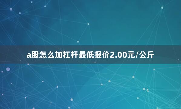 a股怎么加杠杆最低报价2.00元/公斤