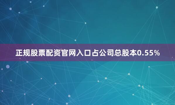 正规股票配资官网入口占公司总股本0.55%